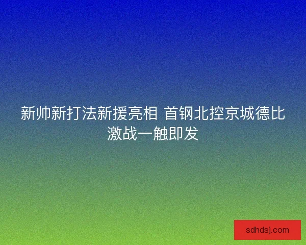 新帅新打法新援亮相 首钢北控京城德比激战一触即发