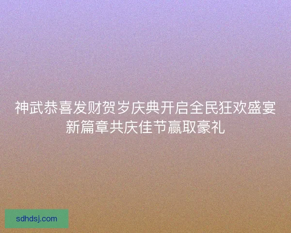 神武恭喜发财贺岁庆典开启全民狂欢盛宴新篇章共庆佳节赢取豪礼