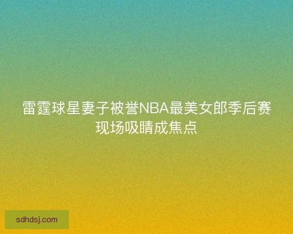 雷霆球星妻子被誉NBA最美女郎季后赛现场吸睛成焦点