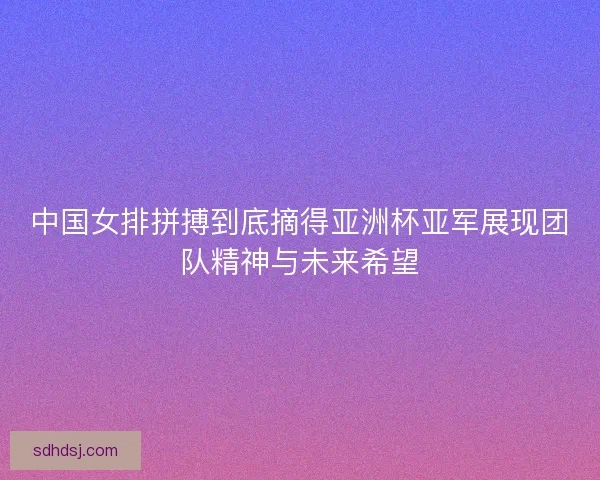 中国女排拼搏到底摘得亚洲杯亚军展现团队精神与未来希望