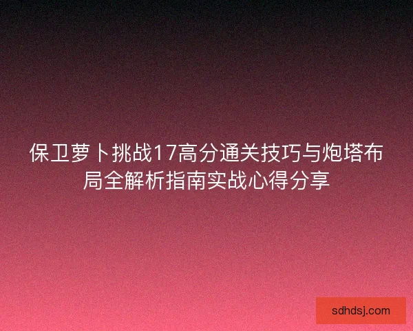 保卫萝卜挑战17高分通关技巧与炮塔布局全解析指南实战心得分享